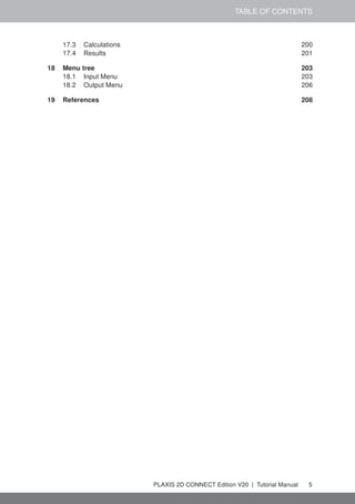 TABLE OF CONTENTS
17.3 Calculations 200
17.4 Results 201
18 Menu tree 203
18.1 Input Menu 203
18.2 Output Menu 206
19 References 208
PLAXIS 2D CONNECT Edition V20 | Tutorial Manual 5
 