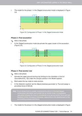 DRY EXCAVATION USING A TIE BACK WALL
• The model for the phase 1 in the Staged construction mode is displayed in Figure
3.8.
Figure 3.8 Configuration of Phase 1 in the Staged construction mode
Phase 2: First excavation
Add a new phase.
• In the Staged construction mode de-activate the upper cluster of the excavation
(Figure 3.9).
Figure 3.9 Configuration of Phase 2 in the Staged construction mode
Phase 3: First anchor row
Add a new phase.
• Activate the upper ground anchors by clicking on the checkbox in front of
GroundAnchors_Top under the Groups subtree in the Model explorer.
Multi-select the top node-to-node anchors.
• In the Selection explorer set the Adjust prestress parameter to True and assign a
pre-stress force of 500 kN.
Hint: A pre-stress force is exactly matched at the end of a finished staged
construction calculation and turned into an anchor force. In successive
calculation phases the force is considered to be just an anchor force and can
therefore further increase or decrease, depending on the development of the
surrounding stresses and forces.
• The model for the phase 3 in the Staged construction mode is displayed in Figure
PLAXIS 2D CONNECT Edition V20 | Tutorial Manual 51
 