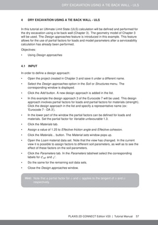 DRY EXCAVATION USING A TIE BACK WALL - ULS
4 DRY EXCAVATION USING A TIE BACK WALL - ULS
In this tutorial an Ultimate Limit State (ULS) calculation will be defined and performed for
the dry excavation using a tie back wall (Chapter 3). The geometry model of Chapter 3
will be used. The Design approaches feature is introduced in this example. This feature
allows for the use of partial factors for loads and model parameters after a serviceability
calculation has already been performed.
Objectives:
• Using Design approaches
4.1 INPUT
In order to define a design approach:
• Open the project created in Chapter 3 and save it under a different name.
• Select the Design approaches option in the Soil or Structures menu. The
corresponding window is displayed.
• Click the Add button. A new design approach is added in the list.
• In this example the design approach 3 of the Eurocode 7 will be used. This design
approach involves partial factors for loads and partial factors for materials (strength).
Click the design approach in the list and specify a representative name (ex:
'Eurocode 7 - DA 3').
• In the lower part of the window the partial factors can be defined for loads and
materials. Set the partial factor for Variable unfavourable 1.3.
• Click the Materials tab.
• Assign a value of 1.25 to Effective friction angle and Effective cohesion.
• Click the Materials... button. The Material sets window pops up.
• Open the Loam material data set. Note that the view has changed. In the current
view it is possible to assign factors to different soil parameters, as well as to see the
effect of these factors on the soil parameters.
• Click the Parameters tab. In the Parameters tabsheet select the corresponding
labels for c'ref and ϕ'.
• Do the same for the remaining soil data sets.
• Close the Design approaches window.
Hint: Note that a partial factor for φ and ψ applies to the tangent of φ and ψ
respectively.
PLAXIS 2D CONNECT Edition V20 | Tutorial Manual 57
 