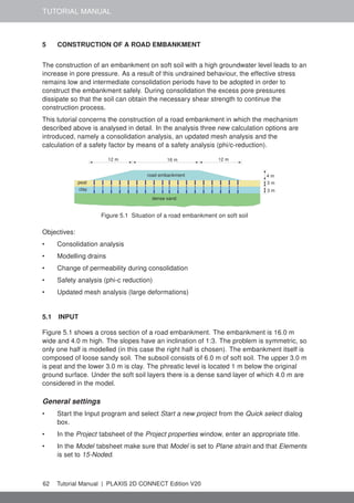 TUTORIAL MANUAL
5 CONSTRUCTION OF A ROAD EMBANKMENT
The construction of an embankment on soft soil with a high groundwater level leads to an
increase in pore pressure. As a result of this undrained behaviour, the effective stress
remains low and intermediate consolidation periods have to be adopted in order to
construct the embankment safely. During consolidation the excess pore pressures
dissipate so that the soil can obtain the necessary shear strength to continue the
construction process.
This tutorial concerns the construction of a road embankment in which the mechanism
described above is analysed in detail. In the analysis three new calculation options are
introduced, namely a consolidation analysis, an updated mesh analysis and the
calculation of a safety factor by means of a safety analysis (phi/c-reduction).
4 m
3 m
3 m
12 m
12 m 16 m
road embankment
peat
clay
dense sand
Figure 5.1 Situation of a road embankment on soft soil
Objectives:
• Consolidation analysis
• Modelling drains
• Change of permeability during consolidation
• Safety analysis (phi-c reduction)
• Updated mesh analysis (large deformations)
5.1 INPUT
Figure 5.1 shows a cross section of a road embankment. The embankment is 16.0 m
wide and 4.0 m high. The slopes have an inclination of 1:3. The problem is symmetric, so
only one half is modelled (in this case the right half is chosen). The embankment itself is
composed of loose sandy soil. The subsoil consists of 6.0 m of soft soil. The upper 3.0 m
is peat and the lower 3.0 m is clay. The phreatic level is located 1 m below the original
ground surface. Under the soft soil layers there is a dense sand layer of which 4.0 m are
considered in the model.
General settings
• Start the Input program and select Start a new project from the Quick select dialog
box.
• In the Project tabsheet of the Project properties window, enter an appropriate title.
• In the Model tabsheet make sure that Model is set to Plane strain and that Elements
is set to 15-Noded.
62 Tutorial Manual | PLAXIS 2D CONNECT Edition V20
 