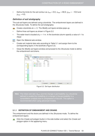 CONSTRUCTION OF A ROAD EMBANKMENT
• Define the limits for the soil contour as xmin = 0.0, xmax = 60.0, ymin = −10.0 and
ymax = 4.0.
Definition of soil stratigraphy
The sub-soil layers are defined using a borehole. The embankment layers are defined in
the Structures mode. To define the soil stratigraphy:
Create a borehole at x = 0. The Modify soil layers window pops up.
• Define three soil layers as shown in Figure 5.2.
• The water level is located at y = -1 m. In the borehole column specify a value of -1 to
Head.
Open the Material sets window.
• Create soil material data sets according to Table 5.1 and assign them to the
corresponding layers in the borehole (Figure 5.2).
• Close the Modify soil layers window and proceed to the Structures mode to define
the embankment and drains.
Figure 5.2 Soil layer distribution
Hint: The initial void ratio (einit ) and the change in permeability (ck ) should be
defined to enable the modelling of a change in the permeability in a
consolidation analysis due to compression of the soil. This option is
recommended when using advanced models.
5.1.1 DEFINITION OF EMBANKMENT AND DRAINS
The embankment and the drains are defined in the Structures mode. To define the
embankment layers:
Click the Create soil polygon button in the side toolbar and select the Create soil
polygon option in the appearing menu.
PLAXIS 2D CONNECT Edition V20 | Tutorial Manual 63
 