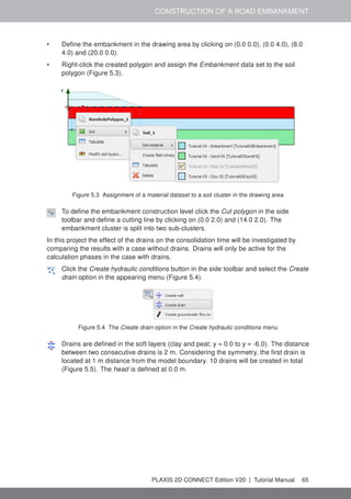 CONSTRUCTION OF A ROAD EMBANKMENT
• Define the embankment in the drawing area by clicking on (0.0 0.0), (0.0 4.0), (8.0
4.0) and (20.0 0.0).
• Right-click the created polygon and assign the Embankment data set to the soil
polygon (Figure 5.3).
Figure 5.3 Assignment of a material dataset to a soil cluster in the drawing area
To define the embankment construction level click the Cut polygon in the side
toolbar and define a cutting line by clicking on (0.0 2.0) and (14.0 2.0). The
embankment cluster is split into two sub-clusters.
In this project the effect of the drains on the consolidation time will be investigated by
comparing the results with a case without drains. Drains will only be active for the
calculation phases in the case with drains.
Click the Create hydraulic conditions button in the side toolbar and select the Create
drain option in the appearing menu (Figure 5.4).
Figure 5.4 The Create drain option in the Create hydraulic conditions menu
Drains are defined in the soft layers (clay and peat; y = 0.0 to y = -6.0). The distance
between two consecutive drains is 2 m. Considering the symmetry, the first drain is
located at 1 m distance from the model boundary. 10 drains will be created in total
(Figure 5.5). The head is defined at 0.0 m.
PLAXIS 2D CONNECT Edition V20 | Tutorial Manual 65
 