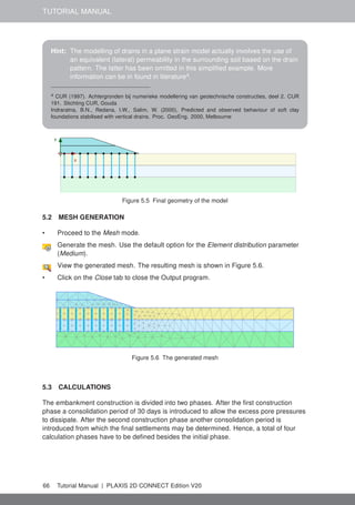 TUTORIAL MANUAL
Hint: The modelling of drains in a plane strain model actually involves the use of
an equivalent (lateral) permeability in the surrounding soil based on the drain
pattern. The latter has been omitted in this simplified example. More
information can be in found in literaturea
.
a CUR (1997). Achtergronden bij numerieke modellering van geotechnische constructies, deel 2. CUR
191. Stichting CUR, Gouda
Indraratna, B.N., Redana, I.W., Salim, W. (2000), Predicted and observed behaviour of soft clay
foundations stabilised with vertical drains. Proc. GeoEng. 2000, Melbourne
Figure 5.5 Final geometry of the model
5.2 MESH GENERATION
• Proceed to the Mesh mode.
Generate the mesh. Use the default option for the Element distribution parameter
(Medium).
View the generated mesh. The resulting mesh is shown in Figure 5.6.
• Click on the Close tab to close the Output program.
Figure 5.6 The generated mesh
5.3 CALCULATIONS
The embankment construction is divided into two phases. After the first construction
phase a consolidation period of 30 days is introduced to allow the excess pore pressures
to dissipate. After the second construction phase another consolidation period is
introduced from which the final settlements may be determined. Hence, a total of four
calculation phases have to be defined besides the initial phase.
66 Tutorial Manual | PLAXIS 2D CONNECT Edition V20
 