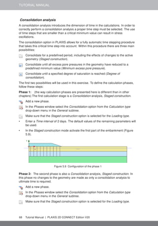 TUTORIAL MANUAL
Consolidation analysis
A consolidation analysis introduces the dimension of time in the calculations. In order to
correctly perform a consolidation analysis a proper time step must be selected. The use
of time steps that are smaller than a critical minimum value can result in stress
oscillations.
The consolidation option in PLAXIS allows for a fully automatic time stepping procedure
that takes this critical time step into account. Within this procedure there are three main
possibilities:
Consolidate for a predefined period, including the effects of changes to the active
geometry (Staged construction).
Consolidate until all excess pore pressures in the geometry have reduced to a
predefined minimum value (Minimum excess pore pressure).
Consolidate until a specified degree of saturation is reached (Degree of
consolidation).
The first two possibilities will be used in this exercise. To define the calculation phases,
follow these steps:
Phase 1: (the way calculation phases are presented here is different than in other
chapters) The first calculation stage is a Consolidation analysis, Staged construction.
Add a new phase.
In the Phases window select the Consolidation option from the Calculation type
drop-down menu in the General subtree.
Make sure that the Staged construction option is selected for the Loading type.
• Enter a Time interval of 2 days. The default values of the remaining parameters will
be used.
• In the Staged construction mode activate the first part of the embankment (Figure
5.9).
Figure 5.9 Configuration of the phase 1
Phase 2: The second phase is also a Consolidation analysis, Staged construction. In
this phase no changes to the geometry are made as only a consolidation analysis to
ultimate time is required.
Add a new phase.
In the Phases window select the Consolidation option from the Calculation type
drop-down menu in the General subtree.
Make sure that the Staged construction option is selected for the Loading type.
68 Tutorial Manual | PLAXIS 2D CONNECT Edition V20
 