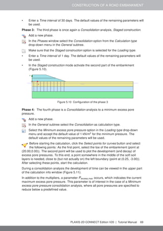 CONSTRUCTION OF A ROAD EMBANKMENT
• Enter a Time interval of 30 days. The default values of the remaining parameters will
be used.
Phase 3: The third phase is once again a Consolidation analysis, Staged construction.
Add a new phase.
In the Phases window select the Consolidation option from the Calculation type
drop-down menu in the General subtree.
Make sure that the Staged construction option is selected for the Loading type.
• Enter a Time interval of 1 day. The default values of the remaining parameters will
be used.
• In the Staged construction mode activate the second part of the embankment
(Figure 5.10).
Figure 5.10 Configuration of the phase 3
Phase 4: The fourth phase is a Consolidation analysis to a minimum excess pore
pressure.
Add a new phase.
In the General subtree select the Consolidation as calculation type.
Select the Minimum excess pore pressure option in the Loading type drop-down
menu and accept the default value of 1 kN/m2
for the minimum pressure. The
default values of the remaining parameters will be used.
Before starting the calculation, click the Select points for curves button and select
the following points: As the first point, select the toe of the embankment (point at
(20.00,0.00)). The second point will be used to plot the development (and decay) of
excess pore pressures. To this end, a point somewhere in the middle of the soft soil
layers is needed, close to (but not actually on) the left boundary (point at (0.25, -3.00)).
After selecting these points, start the calculation.
During a consolidation analysis the development of time can be viewed in the upper part
of the calculation info window (Figure 5.11).
In addition to the multipliers, a parameter Pexcess,max occurs, which indicates the current
maximum excess pore pressure. This parameter is of interest in the case of a Minimum
excess pore pressure consolidation analysis, where all pore pressures are specified to
reduce below a predefined value.
PLAXIS 2D CONNECT Edition V20 | Tutorial Manual 69
 