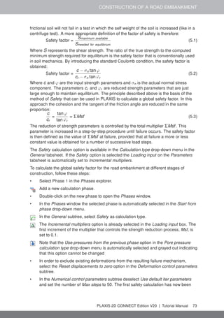 CONSTRUCTION OF A ROAD EMBANKMENT
frictional soil will not fail in a test in which the self weight of the soil is increased (like in a
centrifuge test). A more appropriate definition of the factor of safety is therefore:
Safety factor =
Smaximum available
Sneeded for equilibrium
(5.1)
Where S represents the shear strength. The ratio of the true strength to the computed
minimum strength required for equilibrium is the safety factor that is conventionally used
in soil mechanics. By introducing the standard Coulomb condition, the safety factor is
obtained:
Safety factor =
c − σn tan ϕ
cr − σn tan ϕr
(5.2)
Where c and ϕ are the input strength parameters and σn is the actual normal stress
component. The parameters cr and ϕr are reduced strength parameters that are just
large enough to maintain equilibrium. The principle described above is the basis of the
method of Safety that can be used in PLAXIS to calculate a global safety factor. In this
approach the cohesion and the tangent of the friction angle are reduced in the same
proportion:
c
cr
=
tan ϕ
tan ϕr
= ΣMsf (5.3)
The reduction of strength parameters is controlled by the total multiplier ΣMsf. This
parameter is increased in a step-by-step procedure until failure occurs. The safety factor
is then defined as the value of ΣMsf at failure, provided that at failure a more or less
constant value is obtained for a number of successive load steps.
The Safety calculation option is available in the Calculation type drop-down menu in the
General tabsheet. If the Safety option is selected the Loading input on the Parameters
tabsheet is automatically set to Incremental multipliers.
To calculate the global safety factor for the road embankment at different stages of
construction, follow these steps:
• Select Phase 1 in the Phases explorer.
Add a new calculation phase.
• Double-click on the new phase to open the Phases window.
• In the Phases window the selected phase is automatically selected in the Start from
phase drop-down menu.
In the General subtree, select Safety as calculation type.
The Incremental multipliers option is already selected in the Loading input box. The
first increment of the multiplier that controls the strength reduction process, Msf, is
set to 0.1.
Note that the Use pressures from the previous phase option in the Pore pressure
calculation type drop-down menu is automatically selected and grayed out indicating
that this option cannot be changed
• In order to exclude existing deformations from the resulting failure mechanism,
select the Reset displacements to zero option in the Deformation control parameters
subtree.
• In the Numerical control parameters subtree deselect Use default iter parameters
and set the number of Max steps to 50. The first safety calculation has now been
PLAXIS 2D CONNECT Edition V20 | Tutorial Manual 73
 