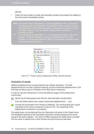 TUTORIAL MANUAL
defined.
• Follow the same steps to create new calculation phases that analyse the stability at
the end of each consolidation phase.
Hint: The default value of Max steps in a Safety calculation is 100. In contrast to
an Staged construction calculation, the specified number of steps is always
fully executed. In most Safety calculations, 100 steps are sufficient to arrive
at a state of failure. If not, the number of steps can be increased to a
maximum of 1000.
» For most Safety analyses Msf = 0.1 is an adequate first step to start up the
process. During the calculation process, the development of the total
multiplier for the strength reduction, ΣMsf, is automatically controlled by the
load advancement procedure.
Figure 5.17 Phases explorer displaying the Safety calculation phases
Evaluation of results
Additional displacements are generated during a Safety calculation. The total
displacements do not have a physical meaning, but the incremental displacements in the
final step (at failure) give an indication of the likely failure mechanism.
In order to view the mechanisms in the three different stages of the embankment
construction:
Select one of these phases and click the View calculation results button.
• From the Deformations menu select Incremental displacements → |∆u|.
Change the presentation from Arrows to Shadings. The resulting plots give a good
impression of the failure mechanisms (Figure 5.18). The magnitude of the
displacement increments is not relevant.
The safety factor can be obtained from the Calculation info option of the Project menu.
The Multipliers tabsheet of the Calculation information window represents the actual
values of the load multipliers. The value of ΣMsf represents the safety factor, provided
that this value is indeed more or less constant during the previous few steps.
74 Tutorial Manual | PLAXIS 2D CONNECT Edition V20
 