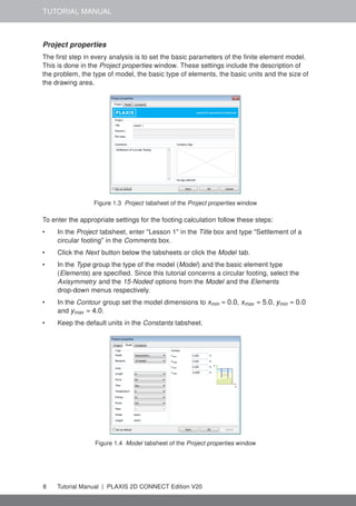 TUTORIAL MANUAL
Project properties
The first step in every analysis is to set the basic parameters of the finite element model.
This is done in the Project properties window. These settings include the description of
the problem, the type of model, the basic type of elements, the basic units and the size of
the drawing area.
Figure 1.3 Project tabsheet of the Project properties window
To enter the appropriate settings for the footing calculation follow these steps:
• In the Project tabsheet, enter "Lesson 1" in the Title box and type "Settlement of a
circular footing" in the Comments box.
• Click the Next button below the tabsheets or click the Model tab.
• In the Type group the type of the model (Model) and the basic element type
(Elements) are specified. Since this tutorial concerns a circular footing, select the
Axisymmetry and the 15-Noded options from the Model and the Elements
drop-down menus respectively.
• In the Contour group set the model dimensions to xmin = 0.0, xmax = 5.0, ymin = 0.0
and ymax = 4.0.
• Keep the default units in the Constants tabsheet.
Figure 1.4 Model tabsheet of the Project properties window
8 Tutorial Manual | PLAXIS 2D CONNECT Edition V20
 