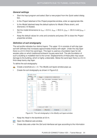 SETTLEMENTS DUE TO TUNNEL CONSTRUCTION
General settings
• Start the Input program and select Start a new project from the Quick select dialog
box.
• In the Project tabsheet of the Project properties window, enter an appropriate title.
• In the Model tabsheet keep the default options for Model (Plane strain), and
Elements (15-Noded).
• Set the model dimensions to xmin = 0.0 m, xmax = 35.0 m, ymin = -30.0 m and ymax =
3.0 m.
• Keep the default values for units and constants and press OK to close the Project
properties window.
Definition of soil stratigraphy
The soil profile indicates four distinct layers: The upper 13 m consists of soft clay type
soil with stiffness that increases approximately linearly with depth. Under the clay layer
there is a 2.0 m thick fine sand layer. This layer is used as a foundation layer for old
wooden piles on which traditional brickwork houses were built. The pile foundation of
such a building is modelled next to the tunnel. Displacements of these piles may cause
damage to the building, which is highly undesirable. Below the sand layer there is a 5.0 m
thick deep loamy clay layer.
To define the soil stratigraphy:
Create a borehole at x = 0. The Modify soil layers window pops up.
• Create the soil stratigraphy as shown in Figure 6.2.
Figure 6.2 The soil stratigraphy in the Modify soil layers window
• Keep the Head in the borehole at 0.0 m.
Open the Material sets window.
• Create data sets under the Soil and interfaces set type according to the information
PLAXIS 2D CONNECT Edition V20 | Tutorial Manual 81
 