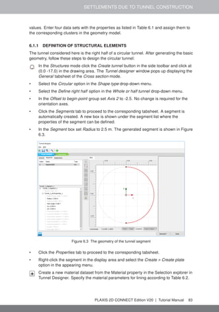 SETTLEMENTS DUE TO TUNNEL CONSTRUCTION
values. Enter four data sets with the properties as listed in Table 6.1 and assign them to
the corresponding clusters in the geometry model.
6.1.1 DEFINITION OF STRUCTURAL ELEMENTS
The tunnel considered here is the right half of a circular tunnel. After generating the basic
geometry, follow these steps to design the circular tunnel:
In the Structures mode click the Create tunnel button in the side toolbar and click at
(0.0 -17.0) in the drawing area. The Tunnel designer window pops up displaying the
General tabsheet of the Cross section mode.
• Select the Circular option in the Shape type drop-down menu.
• Select the Define right half option in the Whole or half tunnel drop-down menu.
• In the Offset to begin point group set Axis 2 to -2.5. No change is required for the
orientation axes.
• Click the Segments tab to proceed to the corresponding tabsheet. A segment is
automatically created. A new box is shown under the segment list where the
properties of the segment can be defined.
• In the Segment box set Radius to 2.5 m. The generated segment is shown in Figure
6.3.
Figure 6.3 The geometry of the tunnel segment
• Click the Properties tab to proceed to the corresponding tabsheet.
• Right-click the segment in the display area and select the Create > Create plate
option in the appearing menu.
Create a new material dataset from the Material property in the Selection explorer in
Tunnel Designer. Specify the material parameters for lining according to Table 6.2.
PLAXIS 2D CONNECT Edition V20 | Tutorial Manual 83
 