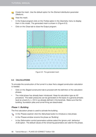 TUTORIAL MANUAL
Create the mesh. Use the default option for the Element distribution parameter
(Medium).
View the mesh.
• In the Output program click on the Fixities option in the Geometry menu to display
them in the model. The generated mesh is shown in (Figure 6.5).
• Click on the Close tab to close the Output program.
Figure 6.5 The generated mesh
6.3 CALCULATIONS
To simulate the construction of the tunnel it is clear that a staged construction calculation
is needed.
• Click on the Staged construction tab to proceed with the definition of the calculation
phases.
• The initial phase has already been introduced. Keep its calculation type as K0
procedure. The water pressures can be generated on the basis of a general phreatic
level at a level of y = 0.0 m as already defined in the borehole. Make sure that the
building, foundation piles and tunnel lining are deactivated.
Phase 1: Building
The first calculation phase is used to activate the building.
In the Phases explorer click the Add phase button to introduce a new phase.
• In the Phases window rename the phase as 'Building'.
• In the Deformation control parameters subtree select the Ignore undr. behaviour
(A,B) option. The default values of the remaining parameters are valid for this phase.
86 Tutorial Manual | PLAXIS 2D CONNECT Edition V20
 