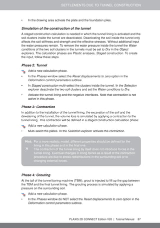 SETTLEMENTS DUE TO TUNNEL CONSTRUCTION
• In the drawing area activate the plate and the foundation piles.
Simulation of the construction of the tunnel
A staged construction calculation is needed in which the tunnel lining is activated and the
soil clusters inside the tunnel are deactivated. Deactivating the soil inside the tunnel only
affects the soil stiffness and strength and the effective stresses. Without additional input
the water pressures remain. To remove the water pressure inside the tunnel the Water
conditions of the two soil clusters in the tunnels must be set to Dry in the Object
explorers. The calculation phases are Plastic analyses, Staged construction. To create
the input, follow these steps.
Phase 2: Tunnel
Add a new calculation phase.
• In the Phases window select the Reset displacements to zero option in the
Deformation control parameters subtree.
• In Staged construction multi-select the clusters inside the tunnel. In the Selection
explorer deactivate the two soil clusters and set the Water conditions to Dry.
• Activate the tunnel lining and the negative interfaces. Note that contraction is not
active in this phase.
Phase 3: Contraction
In addition to the installation of the tunnel lining, the excavation of the soil and the
dewatering of the tunnel, the volume loss is simulated by applying a contraction to the
tunnel lining. This contraction will be defined in a staged construction calculation phase:
Add a new calculation phase.
• Multi-select the plates. In the Selection explorer activate the contraction.
Hint: For a more realistic model, different properties should be defined for the
lining in this phase and in the final one.
» The contraction of the tunnel lining by itself does not introduce forces in the
tunnel lining. Eventual changes in lining forces as a result of the contraction
procedure are due to stress redistributions in the surrounding soil or to
changing external forces.
Phase 4: Grouting
At the tail of the tunnel boring machine (TBM), grout is injected to fill up the gap between
the TBM and the final tunnel lining. The grouting process is simulated by applying a
pressure on the surrounding soil.
Add a new calculation phase.
• In the Phases window do NOT select the Reset displacements to zero option in the
Deformation control parameters subtree.
PLAXIS 2D CONNECT Edition V20 | Tutorial Manual 87
 