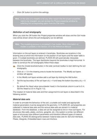 SETTLEMENT OF A CIRCULAR FOOTING ON SAND
• Click OK button to confirm the settings.
Hint: In the case of a mistake or for any other reason that the project properties
need to be changed, you can access the Project properties window by
selecting the corresponding option from the File menu.
Definition of soil stratigraphy
When you click the OK button the Project properties window will close and the Soil mode
view will be shown where the soil stratigraphy can be defined.
Hint: The modelling process is completed in five modes. More information on
modes is available in the Section 3.5 of the Reference Manual.
Information on the soil layers is entered in boreholes. Boreholes are locations in the
drawing area at which the information on the position of soil layers and the water table is
given. If multiple boreholes are defined, PLAXIS 2D will automatically interpolate
between the boreholes. The layer distribution beyond the boreholes is kept horizontal. In
order to construct the soil stratigraphy follow these steps:
Click the Create borehole button in the side (vertical) toolbar to start defining the soil
stratigraphy.
• Click at x = 0 in the drawing area to locate the borehole. The Modify soil layers
window will appear.
• In the Modify soil layers window add a soil layer by clicking the Add button.
• Set the top boundary of the soil layer at y = 4 and keep the bottom boundary at y = 0
m.
• By default the Head value (groundwater head) in the borehole column is set to 0 m.
Set the Head to 2.0 m (Figure 1.5).
The creation of material data sets and their assignment to soil layers is described in the
following section.
Material data sets
In order to simulate the behaviour of the soil, a suitable soil model and appropriate
material parameters must be assigned to the geometry. In PLAXIS 2D, soil properties are
collected in material data sets and the various data sets are stored in a material
database. From the database, a data set can be assigned to one or more soil layers. For
structures (like walls, plates, anchors, geogrids, etc.) the system is similar, but different
types of structures have different parameters and therefore different types of material
data sets. PLAXIS 2D distinguishes between material data sets for Soil and interfaces,
Plates, Geogrids, Embedded beam rows and Anchors.
PLAXIS 2D CONNECT Edition V20 | Tutorial Manual 9
 