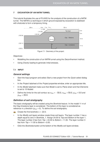 EXCAVATION OF AN NATM TUNNEL
7 EXCAVATION OF AN NATM TUNNEL
This tutorial illustrates the use of PLAXIS for the analysis of the construction of a NATM
tunnel. The NATM is a technique in which ground exposed by excavation is stabilised
with shotcrete to form a temporary lining.
x
y
28 m 8 m 7 m 7 m 50 m
5 m
6 m
13 m
11 m
Top layer
Clay - Siltstone
Clay - Limestone
(-50 0)
(-50 11)
(-50 24)
(-22 24)
(-14 30)
(-7 35)
Figure 7.1 Geometry of the project
Objectives:
• Modelling the construction of an NATM tunnel using the Deconfinement method.
• Using Gravity loading to generate initial stresses.
7.1 INPUT
General settings
• Start the Input program and select Start a new project from the Quick select dialog
box.
• In the Project tabsheet of the Project properties window, enter an appropriate title.
• In the Model tabsheet make sure that Model is set to Plane strain and that Elements
is set to 15-Noded.
• Define the limits for the soil contour as xmin = −50.0, xmax = 50.0, ymin = 0.0 and
ymax = 35.0.
Definition of soil stratigraphy
The basic stratigraphy will be created using the Borehole feature. In the model 11 m of
the Clay-limestone layer is considered. The bottom of this layer is considered as
reference in y direction (ymin = 0). To define the soil stratigraphy:
Create the first borehole x = -22.0.
• In the Modify soil layers window create three soil layers. The layer number 1 has a
depth equal to zero in Borehole_1. Assign 24.00 to Top and Bottom of the layer 1.
The layer number 2 lies from Top = 24.00 to Bottom = 11.00. The layer number 3
lies from Top = 11.00 to Bottom = 0.00.
• Click the Boreholes button at the bottom of the Modify soil layers window.
PLAXIS 2D CONNECT Edition V20 | Tutorial Manual 91
 