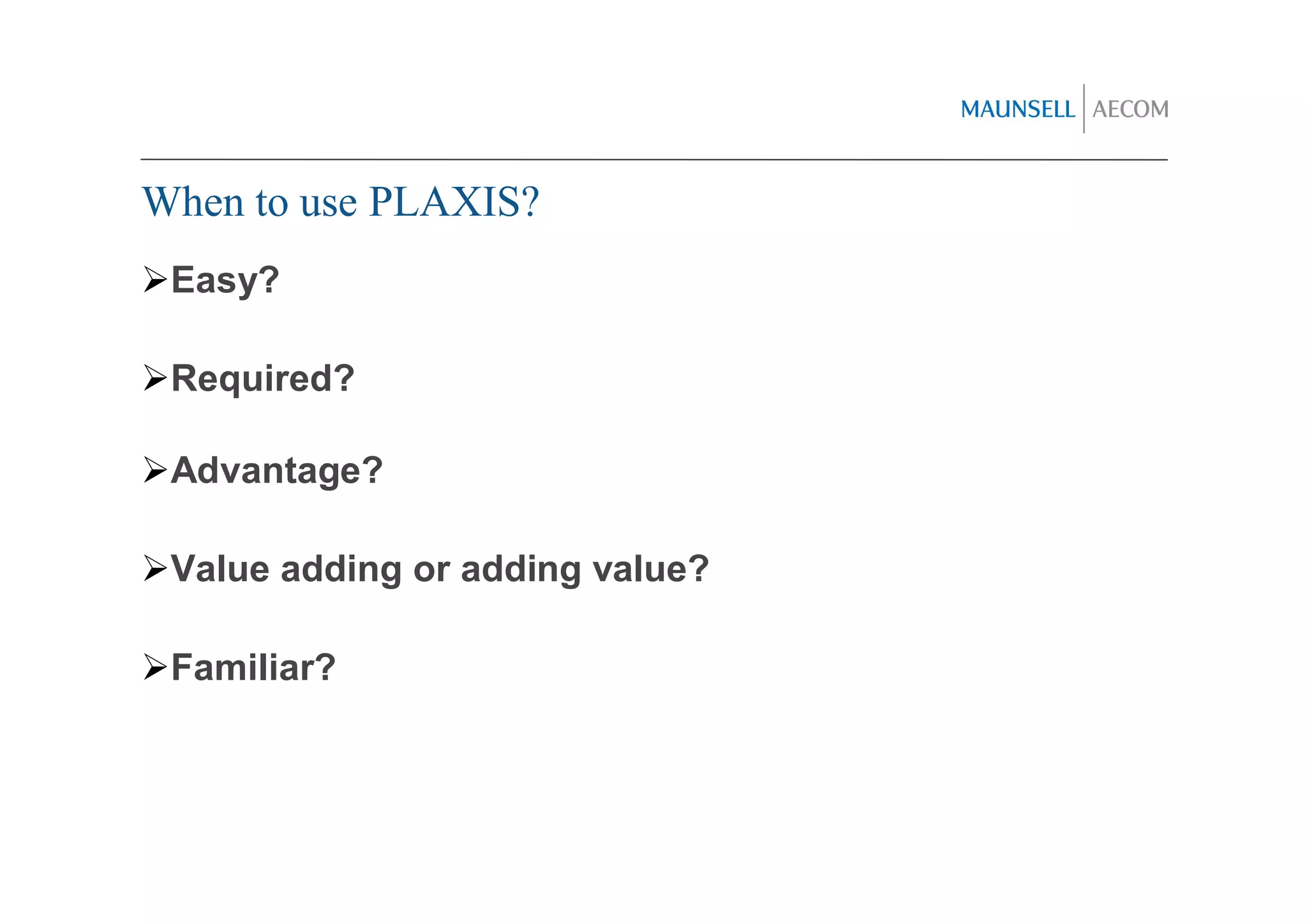 When to use PLAXIS?
 Easy?

 Required?

 Advantage?

 Value adding or adding value?

 Familiar?
 