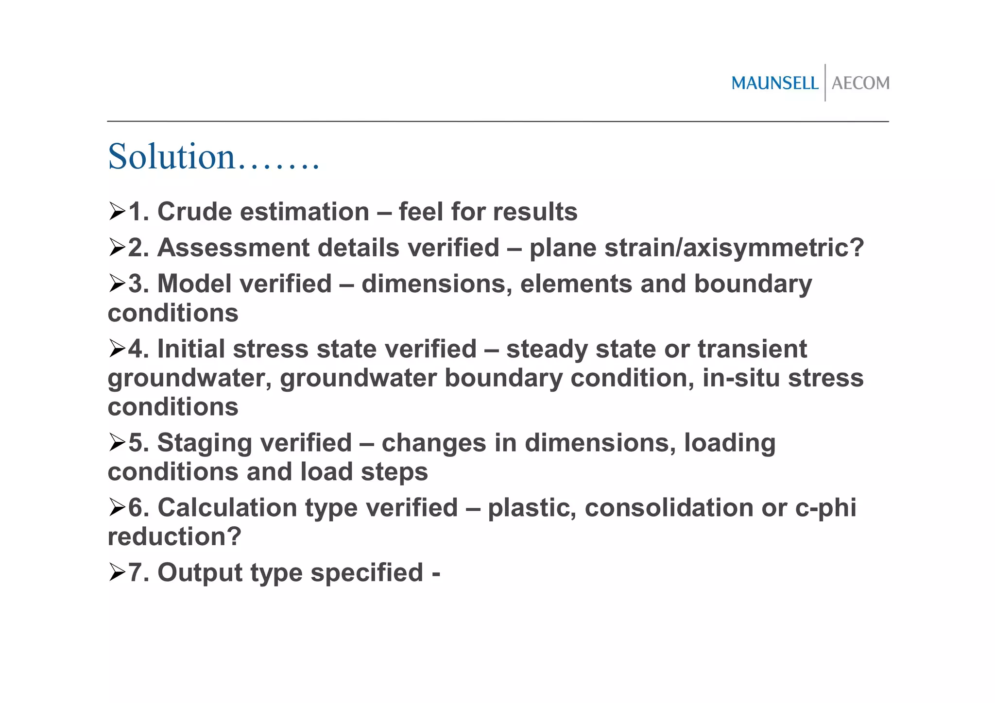 Solution…….
  1. Crude estimation – feel for results
  2. Assessment details verified – plane strain/axisymmetric?
  3. Model verified – dimensions, elements and boundary
conditions
  4. Initial stress state verified – steady state or transient
groundwater, groundwater boundary condition, in-situ stress
conditions
  5. Staging verified – changes in dimensions, loading
conditions and load steps
  6. Calculation type verified – plastic, consolidation or c-phi
reduction?
  7. Output type specified -
 