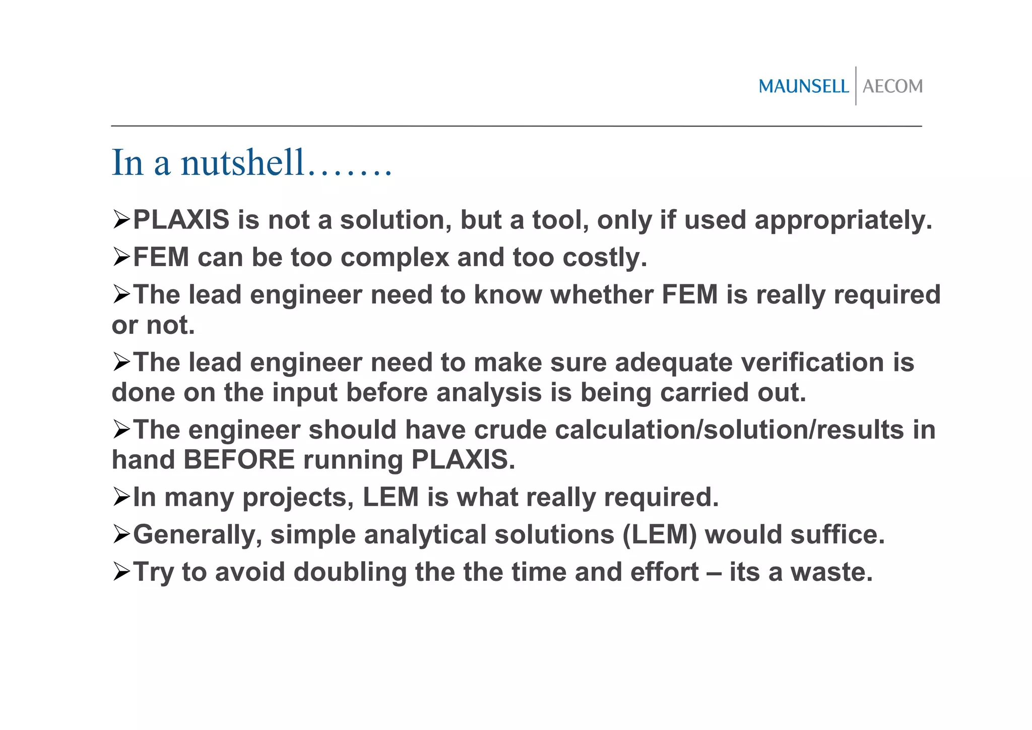 In a nutshell…….
 PLAXIS is not a solution, but a tool, only if used appropriately.
 FEM can be too complex and too costly.
 The lead engineer need to know whether FEM is really required
or not.
 The lead engineer need to make sure adequate verification is
done on the input before analysis is being carried out.
 The engineer should have crude calculation/solution/results in
hand BEFORE running PLAXIS.
 In many projects, LEM is what really required.
 Generally, simple analytical solutions (LEM) would suffice.
 Try to avoid doubling the the time and effort – its a waste.
 