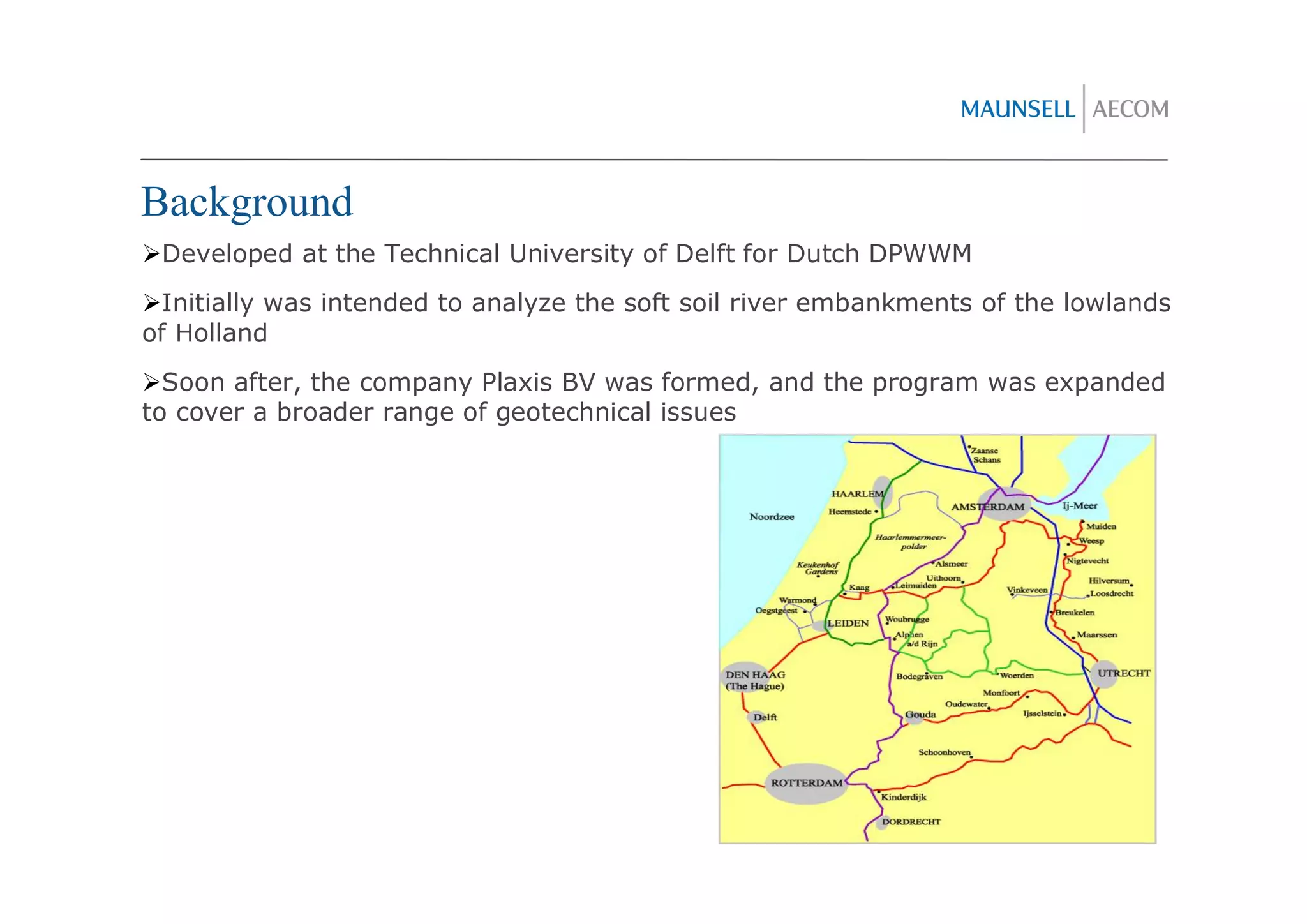 Background
 Developed at the Technical University of Delft for Dutch DPWWM
  Initially was intended to analyze the soft soil river embankments of the lowlands
of Holland
  Soon after, the company Plaxis BV was formed, and the program was expanded
to cover a broader range of geotechnical issues
 