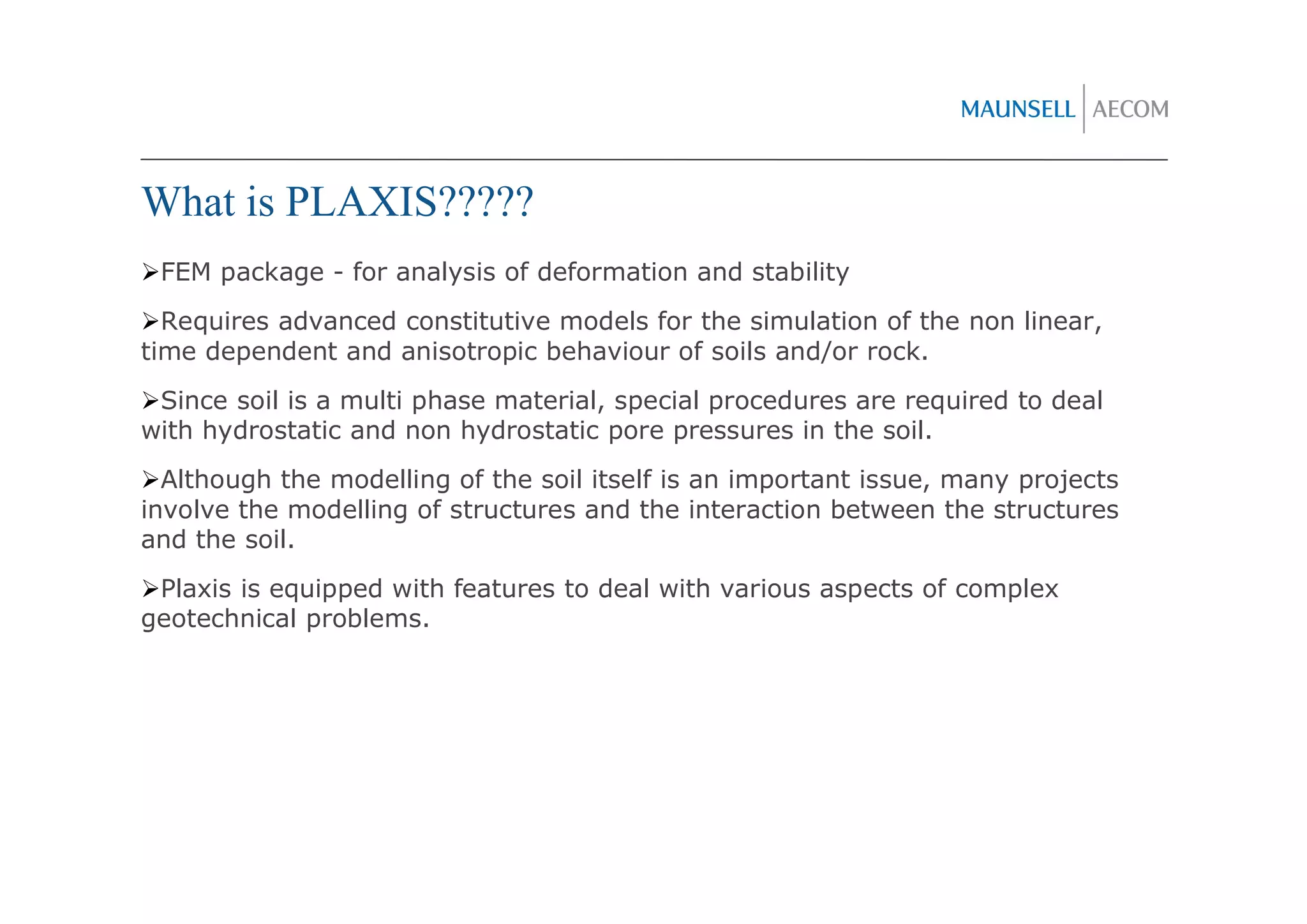 What is PLAXIS?????
 FEM package - for analysis of deformation and stability
  Requires advanced constitutive models for the simulation of the non linear,
time dependent and anisotropic behaviour of soils and/or rock.
 Since soil is a multi phase material, special procedures are required to deal
with hydrostatic and non hydrostatic pore pressures in the soil.
  Although the modelling of the soil itself is an important issue, many projects
involve the modelling of structures and the interaction between the structures
and the soil.
 Plaxis is equipped with features to deal with various aspects of complex
geotechnical problems.
 