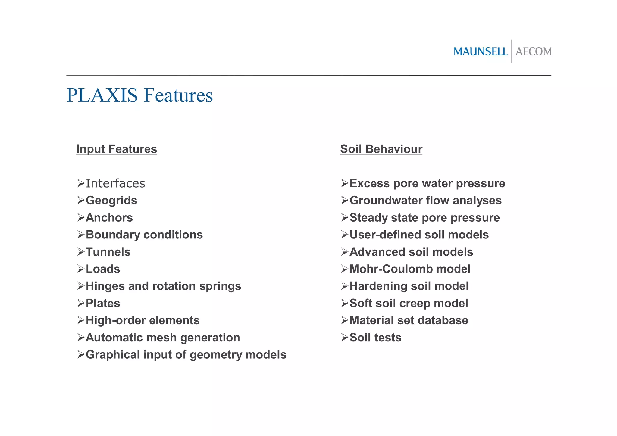 PLAXIS Features

 Input Features                        Soil Behaviour

  Interfaces                            Excess pore water pressure
  Geogrids                              Groundwater flow analyses
  Anchors                               Steady state pore pressure
  Boundary conditions                   User-defined soil models
  Tunnels                               Advanced soil models
  Loads                                 Mohr-Coulomb model
  Hinges and rotation springs           Hardening soil model
  Plates                                Soft soil creep model
  High-order elements                   Material set database
  Automatic mesh generation             Soil tests
  Graphical input of geometry models
 