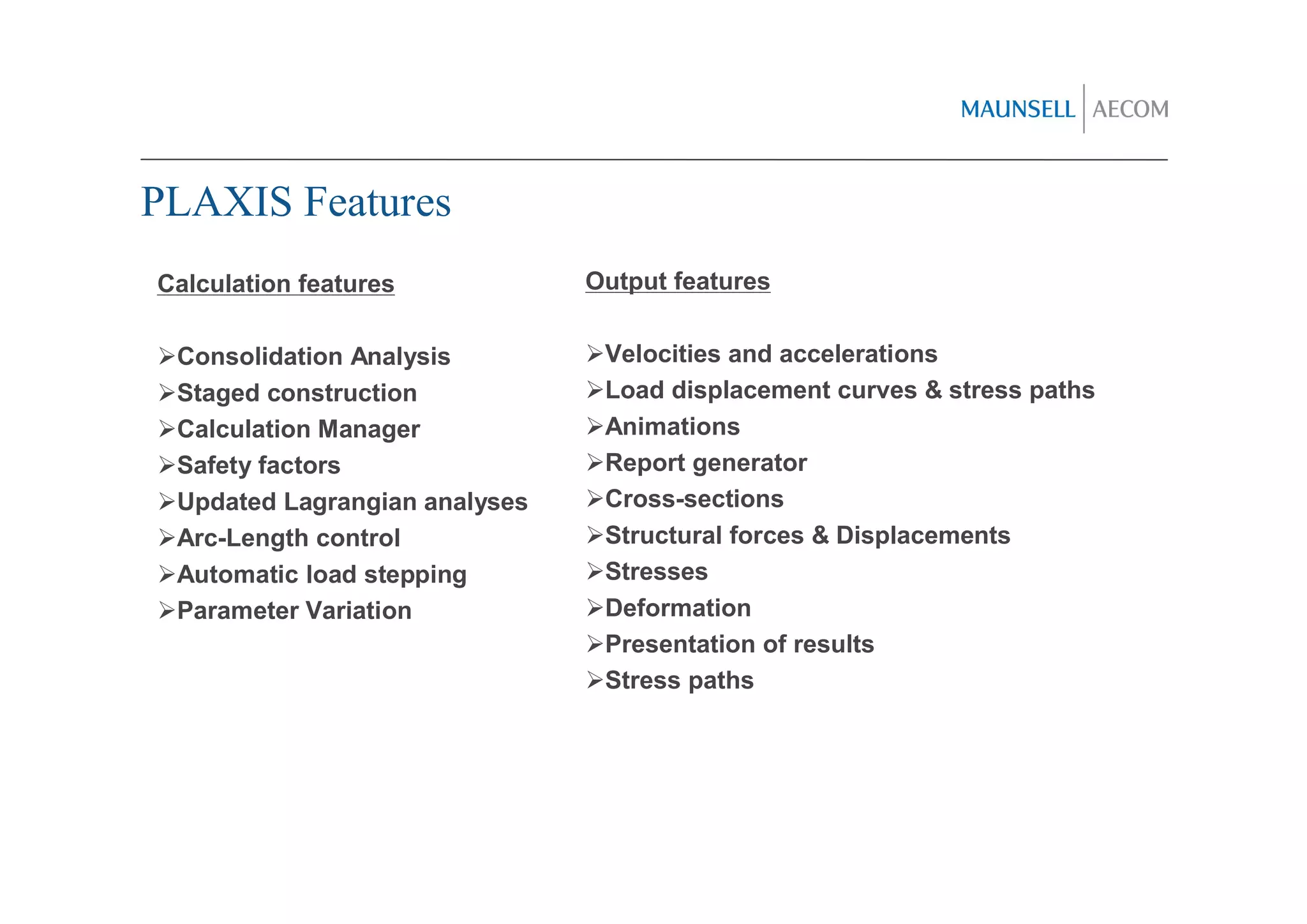 PLAXIS Features
Calculation features           Output features


 Consolidation Analysis         Velocities and accelerations
 Staged construction            Load displacement curves & stress paths
 Calculation Manager            Animations
 Safety factors                 Report generator
 Updated Lagrangian analyses    Cross-sections
 Arc-Length control             Structural forces & Displacements
 Automatic load stepping        Stresses
 Parameter Variation            Deformation
                                Presentation of results
                                Stress paths
 