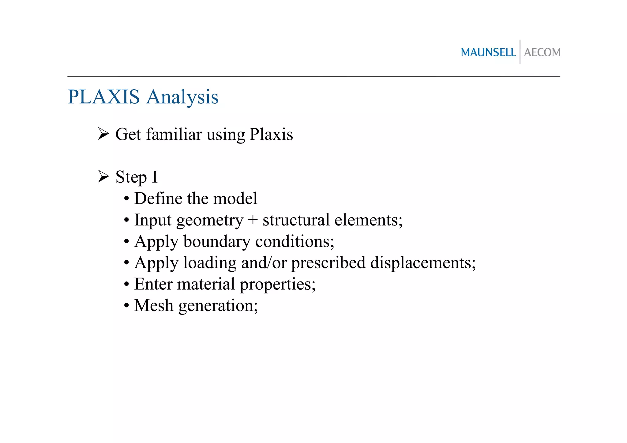 PLAXIS Analysis
    Get familiar using Plaxis

    Step I
     • Define the model
     • Input geometry + structural elements;
     • Apply boundary conditions;
     • Apply loading and/or prescribed displacements;
     • Enter material properties;
     • Mesh generation;
 