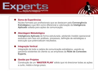 Soma de Experiências Núcleo formado por profissionais que se destacam pela  Convergência Estratégica  e que têm como diferencial a valorização   da  Inteligência Aplicada  voltada para ações de comunicação. Abordagem Metodológica Inteligência Aplicada  de forma estruturada, adotando modelo operacional exclusivo com foco em análises, processos, definição de estratégias e execução que potencializam resultados. Integração Vertical Integração de toda a cadeia de comunicação estratégica, usando os parceiros existentes do cliente ou as empresas da  Rede de Conexões Experts .  Gestão por Projetos Construção de um  “ MASTER PLAN ”  sólido que irá direcionar todas as ações a curto, médio e longo prazo.   N úcleo Integrado de Inteligência 