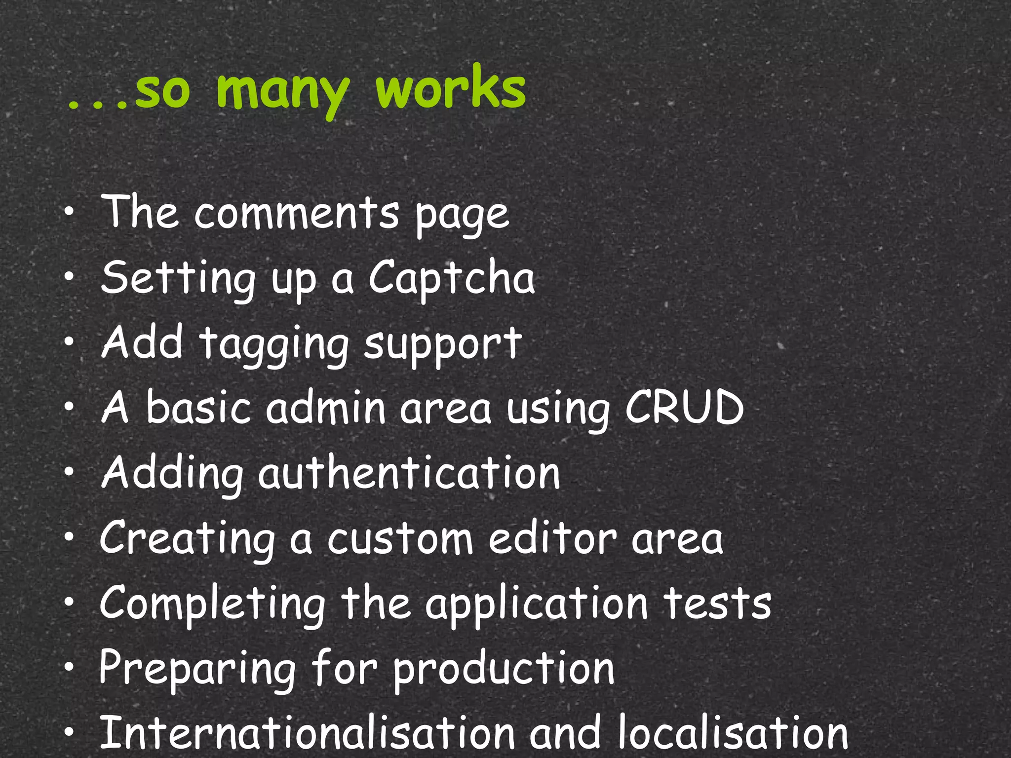 ...so many works

•   The comments page
•   Setting up a Captcha
•   Add tagging support
•   A basic admin area using CRUD
•   Adding authentication
•   Creating a custom editor area
•   Completing the application tests
•   Preparing for production
•   Internationalisation and localisation
 