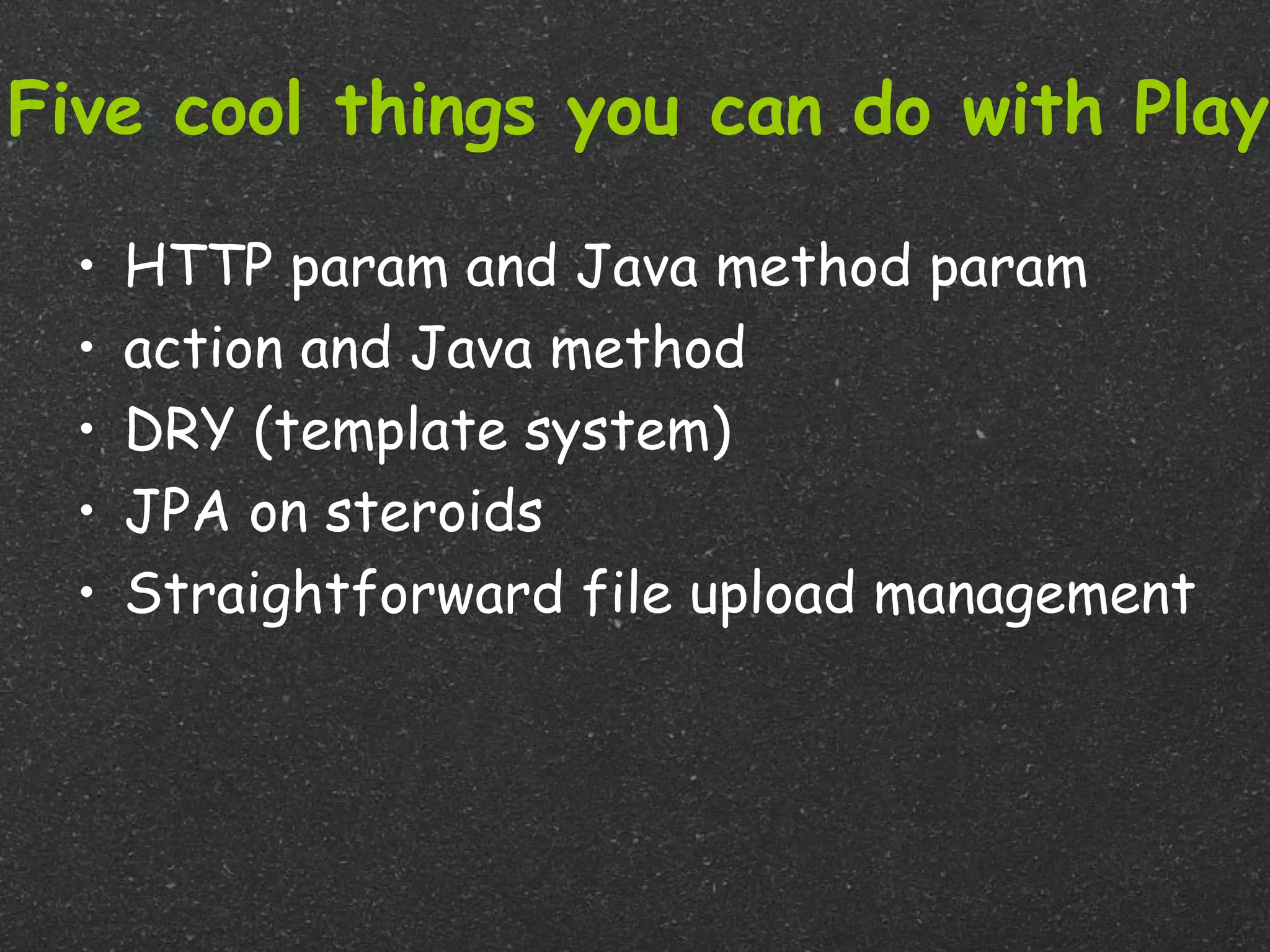 Five cool things you can do with Play

  •   HTTP param and Java method param
  •   action and Java method
  •   DRY (template system)
  •   JPA on steroids
  •   Straightforward file upload management
 