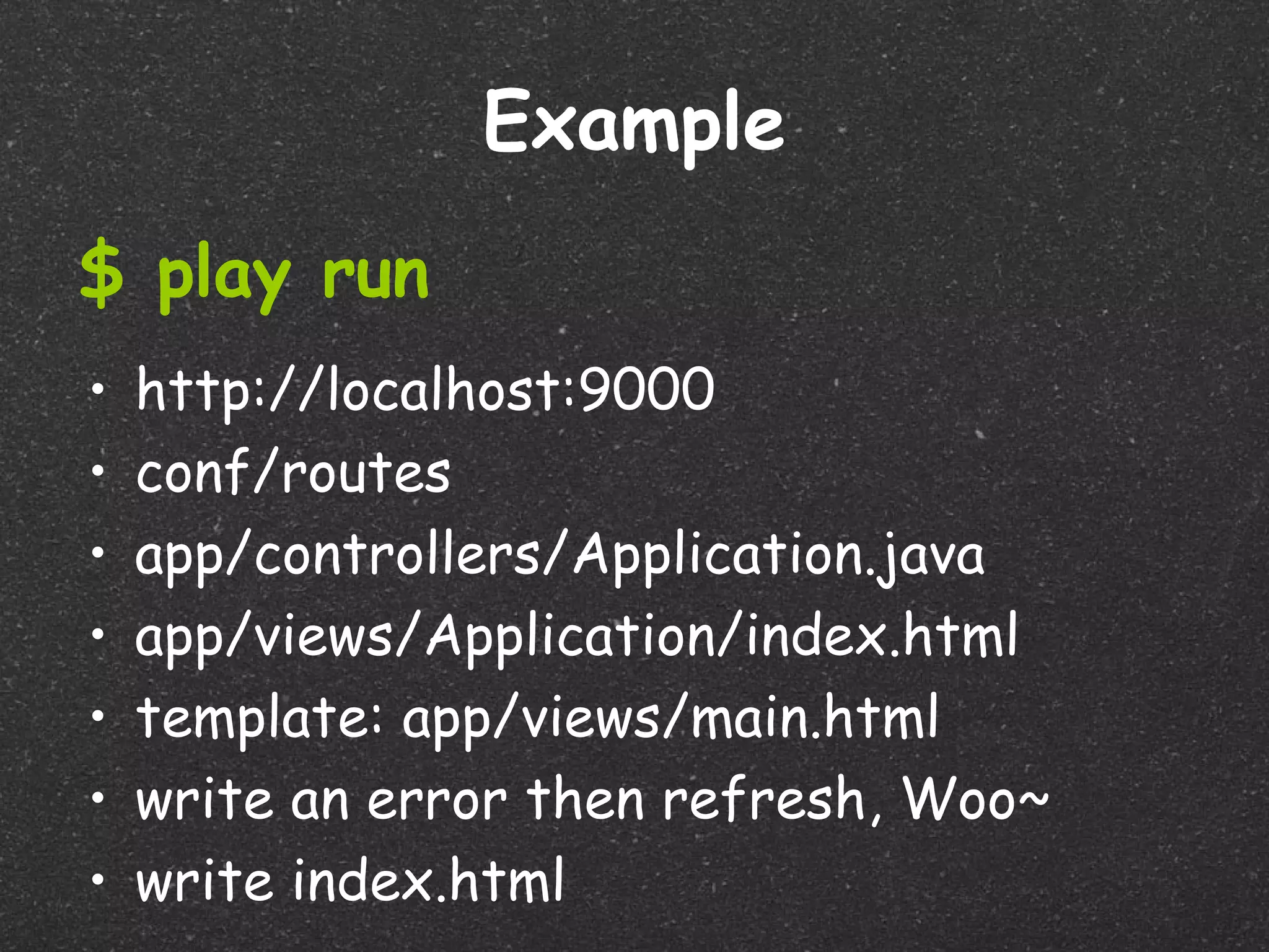 Example
$ play run
•   http://localhost:9000
•   conf/routes
•   app/controllers/Application.java
•   app/views/Application/index.html
•   template: app/views/main.html
•   write an error then refresh, Woo~
•   write index.html
 