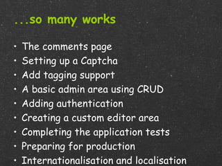 ...so many works

•   The comments page
•   Setting up a Captcha
•   Add tagging support
•   A basic admin area using CRUD
•   Adding authentication
•   Creating a custom editor area
•   Completing the application tests
•   Preparing for production
•   Internationalisation and localisation
 