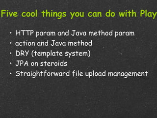 Five cool things you can do with Play

  •   HTTP param and Java method param
  •   action and Java method
  •   DRY (template system)
  •   JPA on steroids
  •   Straightforward file upload management
 