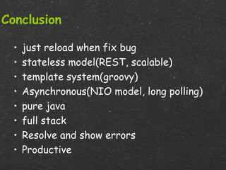 Conclusion

  •   just reload when fix bug
  •   stateless model(REST, scalable)
  •   template system(groovy)
  •   Asynchronous(NIO model, long polling)
  •   pure java
  •   full stack
  •   Resolve and show errors
  •   Productive
 