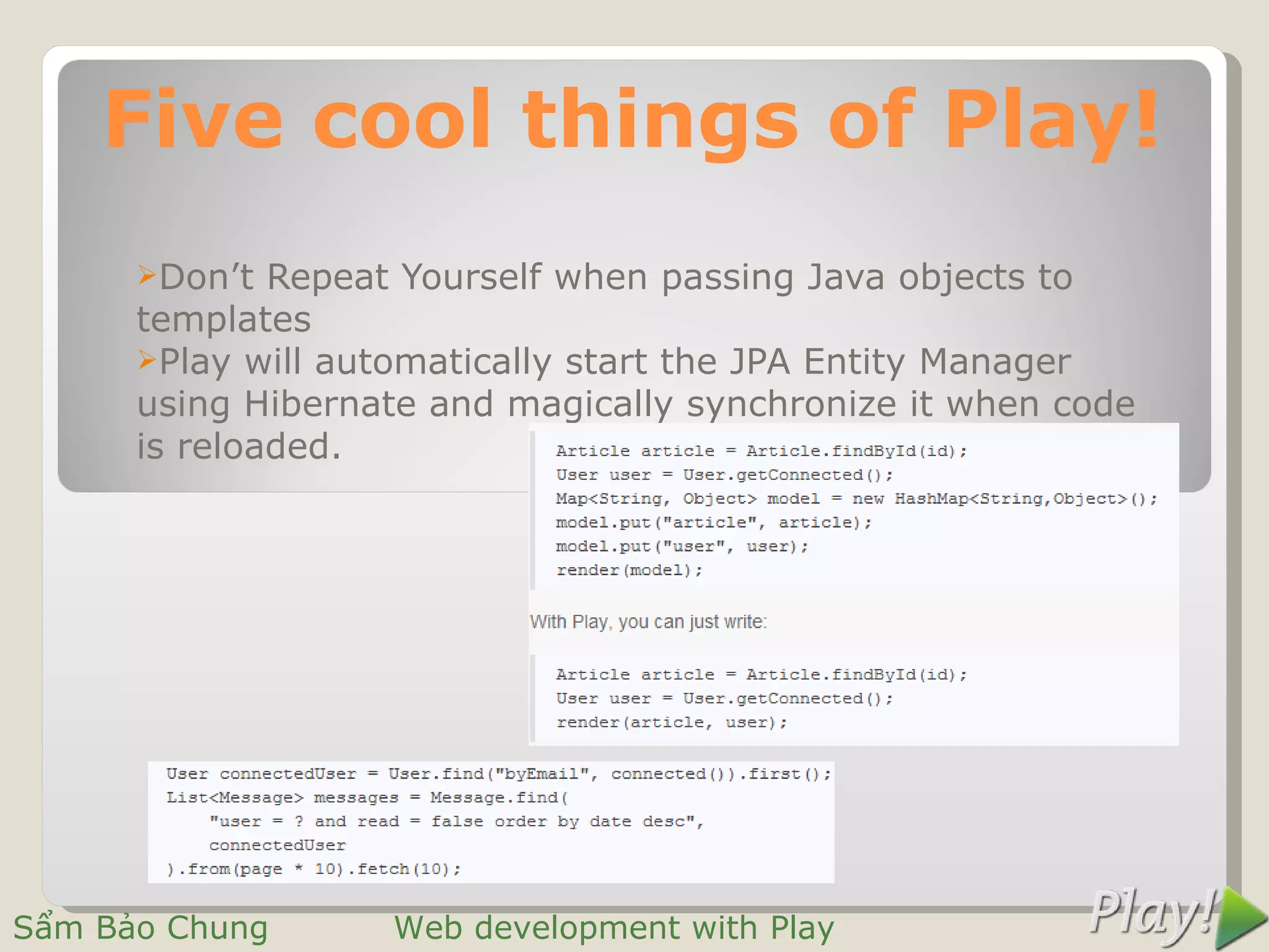 Five cool things of Play!
      Don’t  Repeat Yourself when passing Java objects to
      templates
      Play will automatically start the JPA Entity Manager
      using Hibernate and magically synchronize it when code
      is reloaded.




Sẩm Bảo Chung      Web development with Play
 