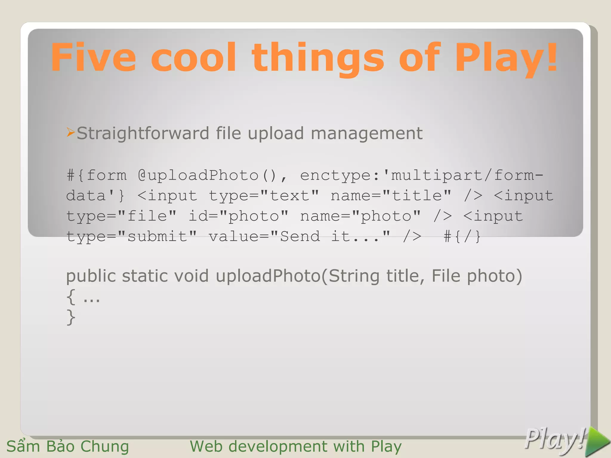 Five cool things of Play!
      Straightforward   file upload management

      #{form @uploadPhoto(), enctype:'multipart/form-
      data'} <input type="text" name="title" /> <input
      type="file" id="photo" name="photo" /> <input
      type="submit" value="Send it..." /> #{/}

      public static void uploadPhoto(String title, File photo)
      { ...
      }




Sẩm Bảo Chung        Web development with Play
 