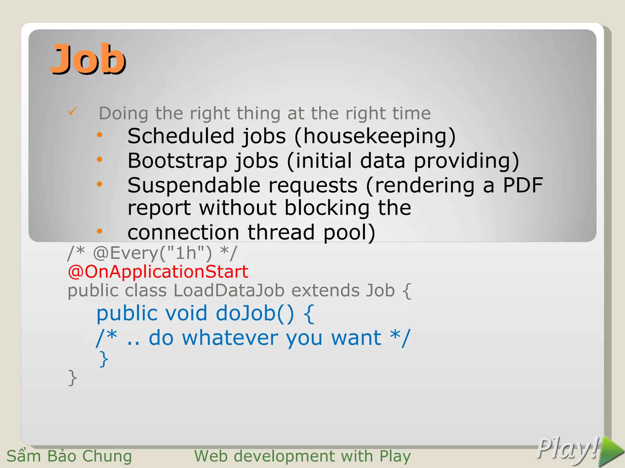 Job
         Doing the right thing at the right time
          •   Scheduled jobs (housekeeping)
          •   Bootstrap jobs (initial data providing)
          •   Suspendable requests (rendering a PDF
              report without blocking the
          •   connection thread pool)
      /* @Every("1h") */
      @OnApplicationStart
      public class LoadDataJob extends Job {
          public void doJob() {
          /* .. do whatever you want */
          }
      }



Sẩm Bảo Chung        Web development with Play
 