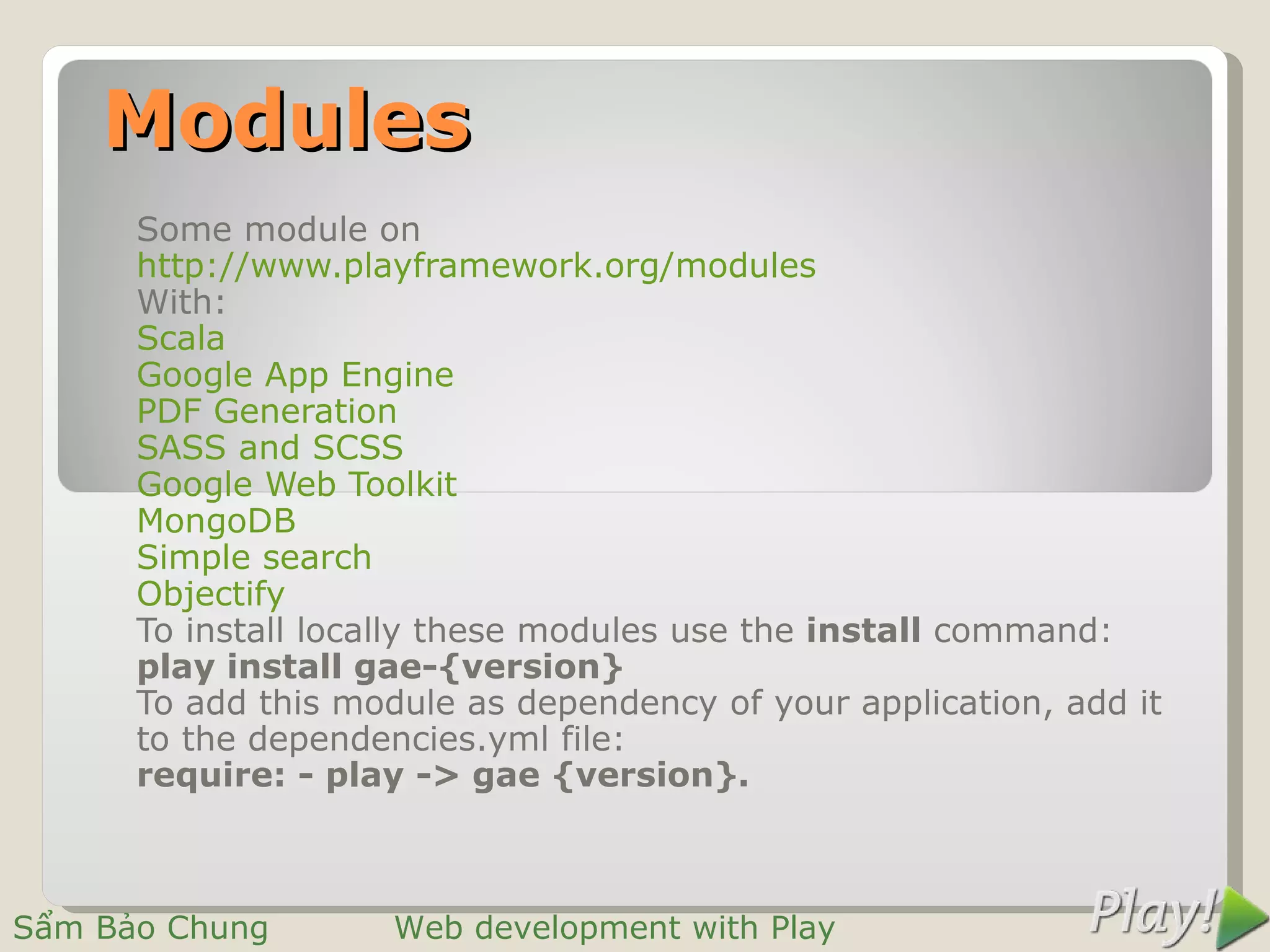 Modules
      Some module on
      http://www.playframework.org/modules
      With:
      Scala
      Google App Engine
      PDF Generation
      SASS and SCSS
      Google Web Toolkit
      MongoDB
      Simple search
      Objectify
      To install locally these modules use the install command:
      play install gae-{version}
      To add this module as dependency of your application, add it
      to the dependencies.yml file:
      require: - play -> gae {version}.



Sẩm Bảo Chung        Web development with Play
 