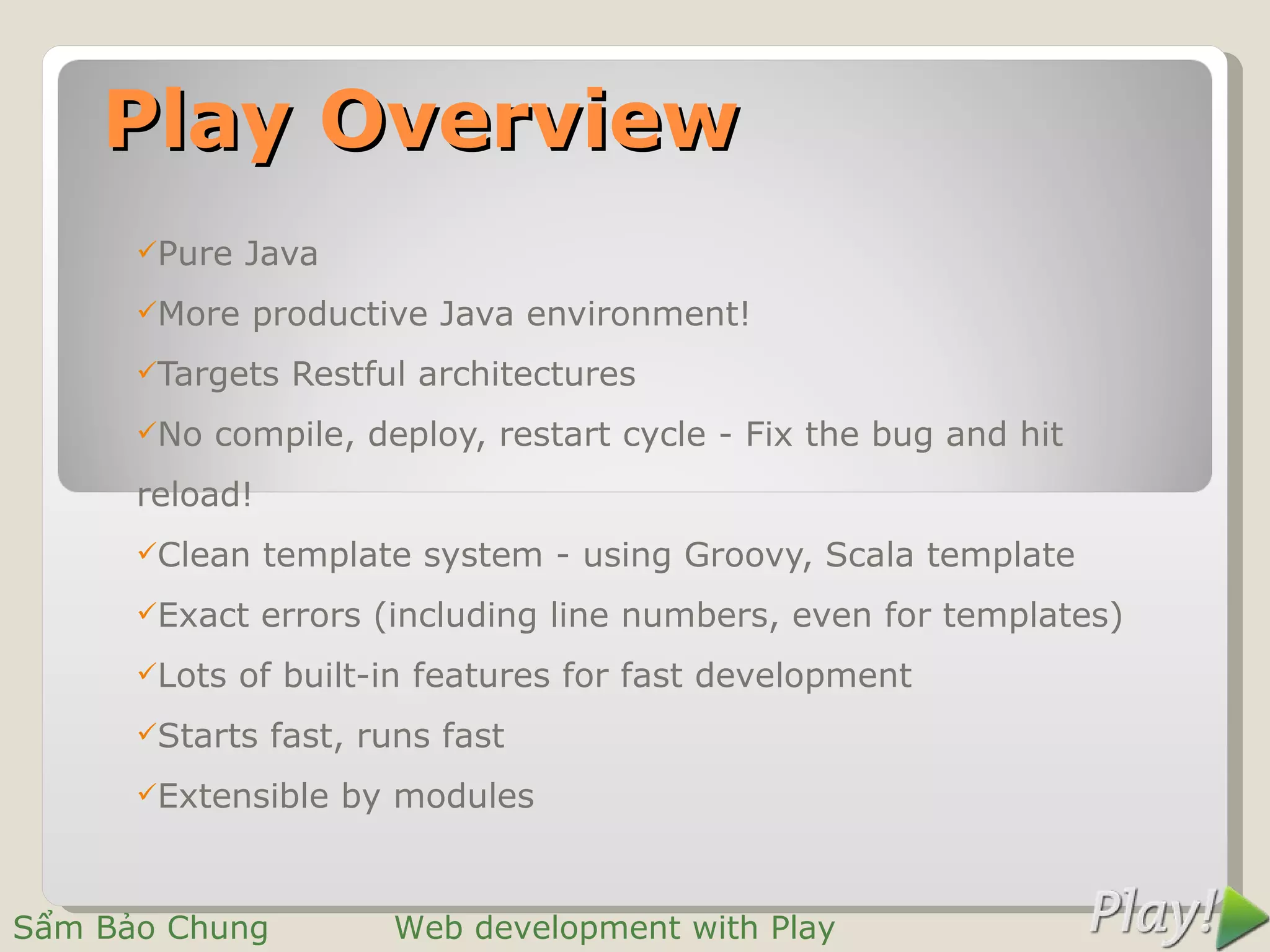 Play Overview
      Pure   Java
      More    productive Java environment!
      Targets   Restful architectures
      No   compile, deploy, restart cycle - Fix the bug and hit
      reload!
      Clean    template system - using Groovy, Scala template
      Exact    errors (including line numbers, even for templates)
      Lots   of built-in features for fast development
      Starts   fast, runs fast
      Extensible    by modules


Sẩm Bảo Chung          Web development with Play
 