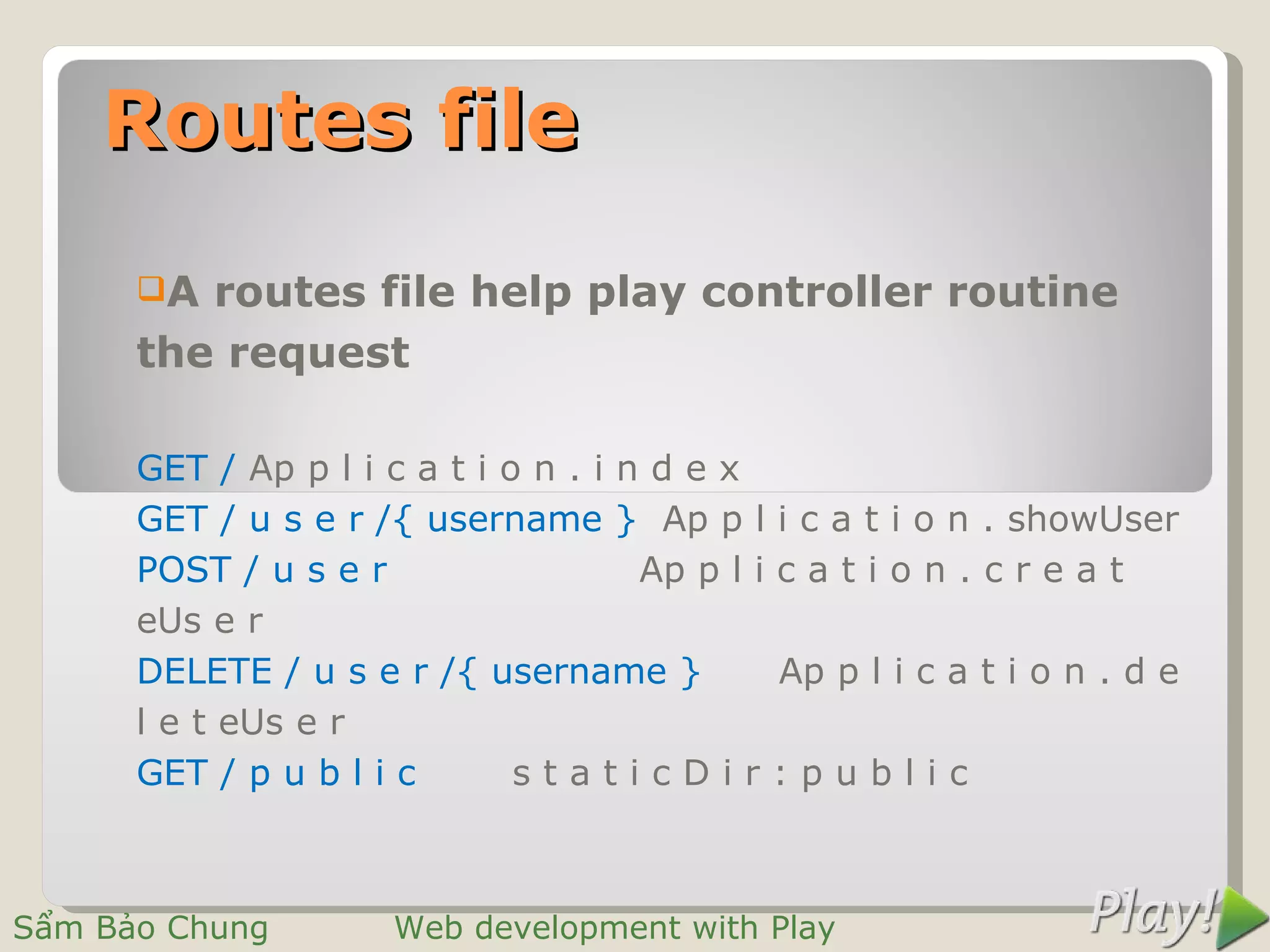 Routes file
      A routes file help play controller routine
      the request

      GET / Ap p l i c a t i o n . i n d e x
      GET / u s e r /{ username } Ap p l i c a t i o n . showUser
      POST / u s e r                  Ap p l i c a t i o n . c r e a t
      eUs e r
      DELETE / u s e r /{ username }           Ap p l i c a t i o n . d e
      l e t eUs e r
      GET / p u b l i c       staticDir:public



Sẩm Bảo Chung         Web development with Play
 