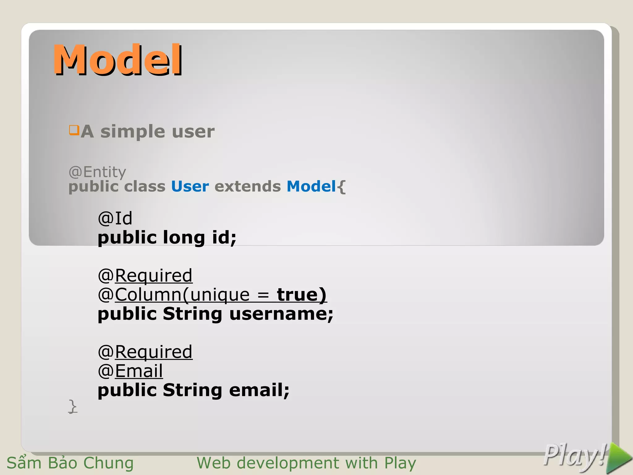 Model
      A   simple user

      @Entity
      public class User extends Model{

           @Id
           public long id;

           @Required
           @Column(unique = true)
           public String username;

           @Required
           @Email
           public String email;
      }


Sẩm Bảo Chung        Web development with Play
 