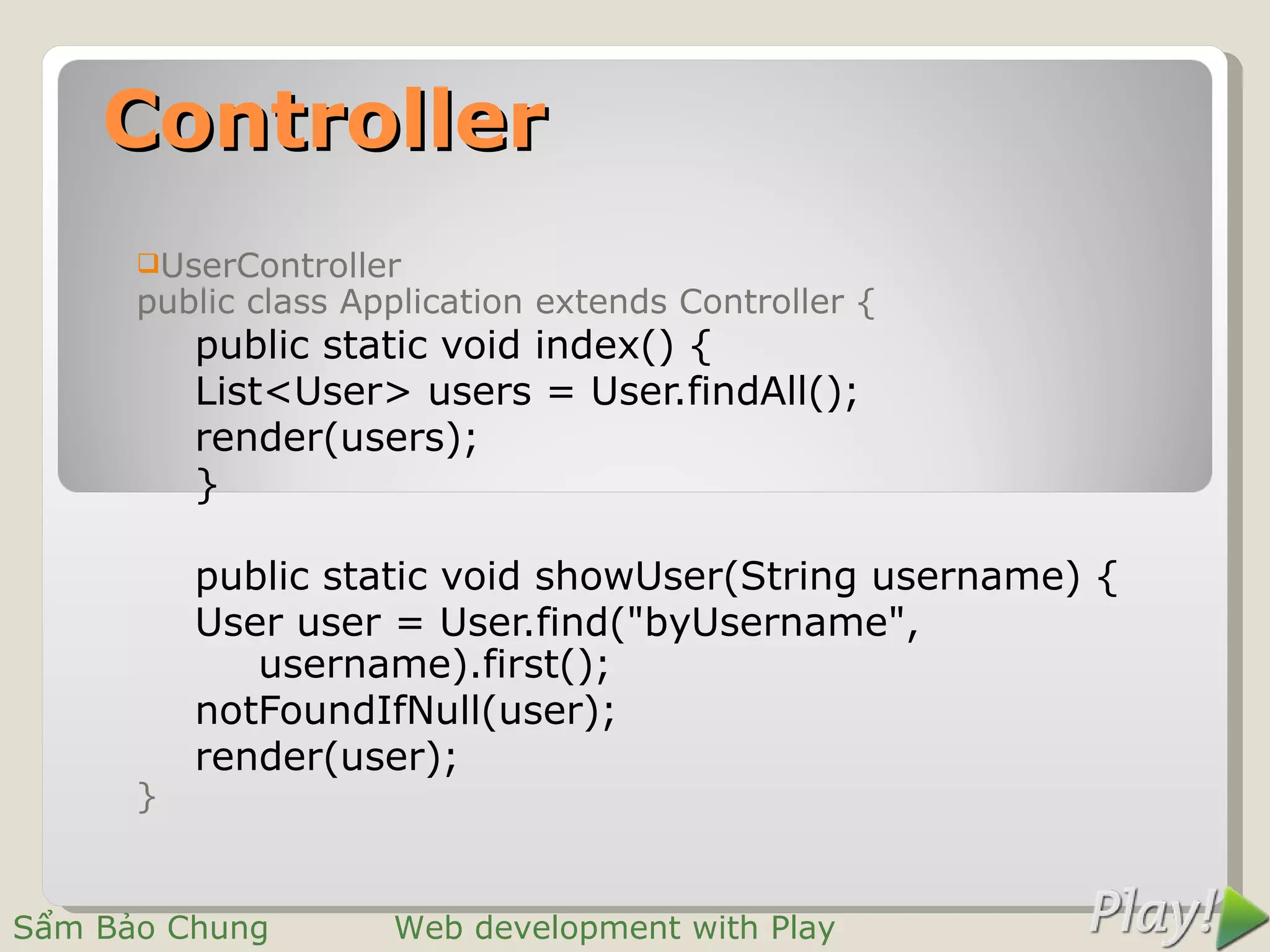 Controller
      UserController
      public class Application extends Controller {
          public static void index() {
          List<User> users = User.findAll();
          render(users);
          }

          public static void showUser(String username) {
          User user = User.find("byUsername",
             username).first();
          notFoundIfNull(user);
          render(user);
      }


Sẩm Bảo Chung        Web development with Play
 