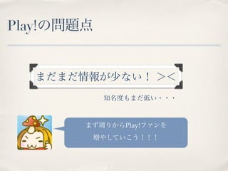 Play!の問題点


  まだまだ情報が少ない！ ＞＜
            知名度もまだ低い・・・



        まず周りからPlay!ファンを
         増やしていこう！！！
 