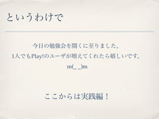 というわけで

    今日の勉強会を開くに至りました。
1人でもPlay!のユーザが増えてくれたら嬉しいです。
           m(_ _)m




      ここからは実践編！
 