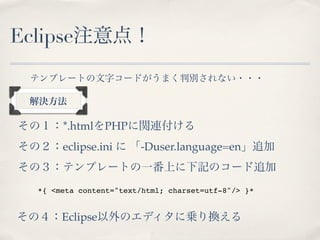 Eclipse注意点！
 テンプレートの文字コードがうまく判別されない・・・

 解決方法

その１：*.htmlをPHPに関連付ける
その２：eclipse.ini に 「-Duser.language=en」追加
その３：テンプレートの一番上に下記のコード追加
   *{ <meta content="text/html; charset=utf-8"/> }*


その４：Eclipse以外のエディタに乗り換える
 