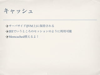 キャッシュ

サーバサイド(JVM上)に保持される
JEEでいうところのセッションのように利用可能
Memcached使えるよ！
 