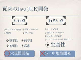 従来のJava(JEE)開発

       いい点             わるい点

 オブジェクト指向   事前コンパイル   コードが冗長

 型安全        JVM・GC    設定ファイルが多い
                      Javaサーバが必要
                      コンパイルしないと動かない
  堅牢性       保守性
  拡張性       高速          生産性
   大規模開発              小・中規模開発
 