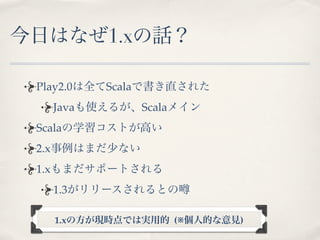 今日はなぜ1.xの話？

 Play2.0は全てScalaで書き直された
   Javaも使えるが、Scalaメイン
 Scalaの学習コストが高い
 2.x事例はまだ少ない
 1.xもまだサポートされる
   1.3がリリースされるとの

   1.xの方が現時点では実用的 (※個人的な意見)
 