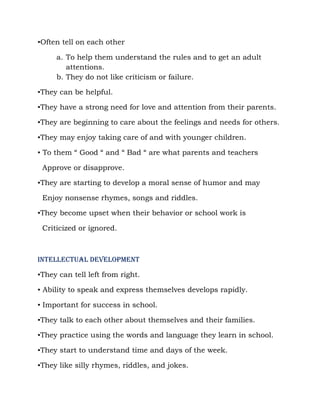 ▪Often tell on each other

     a. To help them understand the rules and to get an adult
        attentions.
     b. They do not like criticism or failure.

▪They can be helpful.

▪They have a strong need for love and attention from their parents.

▪They are beginning to care about the feelings and needs for others.

▪They may enjoy taking care of and with younger children.

▪ To them “ Good “ and “ Bad “ are what parents and teachers

 Approve or disapprove.

▪They are starting to develop a moral sense of humor and may

 Enjoy nonsense rhymes, songs and riddles.

▪They become upset when their behavior or school work is

 Criticized or ignored.



INTELLECTUAL DEVELOPMENT

▪They can tell left from right.

▪ Ability to speak and express themselves develops rapidly.

▪ Important for success in school.

▪They talk to each other about themselves and their families.

▪They practice using the words and language they learn in school.

▪They start to understand time and days of the week.

▪They like silly rhymes, riddles, and jokes.
 