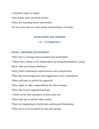 ▪ Attention span is longer.

▪Can follow more involved stories.

▪They are learning letters and words.

▪At six years old can read words combinations of words.



                     OLDER SCHOOL AGE CHILDREN

                         ( 8 – 12 years old )



Social/ emotional development

▪They have a strong need accepted and worthwhile.

▪ Show their ability to be independent by being disobedient, using

Back- talk and being rebellions.

▪They prefer individual achievements over competition.

▪They like encouragement and suggestions over competition.

▪They still look to adults for approval.

▪They begin to take responsibility for their actions.

▪They like to join organized groups.

▪ Prefer to be with members of their own sex.

▪They look up to imitate older youth.

▪They are beginning to build and understand friendship.

▪They want to be accepted by the peer group.
 