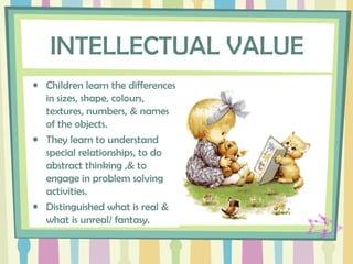 INTELLECTUAL VALUE
• Children learn the differences
in sizes, shape, colours,
textures, numbers, & names
of the objects.
• They learn to understand
special relationships, to do
abstract thinking ,& to
engage in problem solving
activities.
• Distinguished what is real &
what is unreal/ fantasy.
 